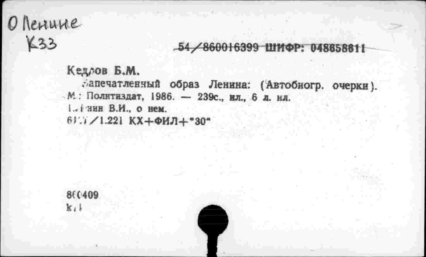 ﻿
54/860016399 ШИФР: 04865861 1
Кед/юв Б.М.
запечатленный образ Ленина: (Автобиогр. очерки). М : Политиздат, 1986. — 239с„ ил., 6 л. ил.
1., 1 ннн В.И., о нем.
6Г.У/1.221 КХ4-ФИЛ4-*30*
8((409 к<1